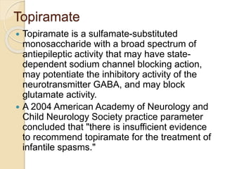 Topiramate
 Topiramate is a sulfamate-substituted
monosaccharide with a broad spectrum of
antiepileptic activity that may have state-
dependent sodium channel blocking action,
may potentiate the inhibitory activity of the
neurotransmitter GABA, and may block
glutamate activity.
 A 2004 American Academy of Neurology and
Child Neurology Society practice parameter
concluded that "there is insufficient evidence
to recommend topiramate for the treatment of
infantile spasms."
 