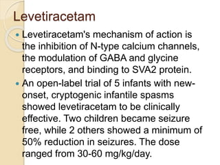 Levetiracetam
 Levetiracetam's mechanism of action is
the inhibition of N-type calcium channels,
the modulation of GABA and glycine
receptors, and binding to SVA2 protein.
 An open-label trial of 5 infants with new-
onset, cryptogenic infantile spasms
showed levetiracetam to be clinically
effective. Two children became seizure
free, while 2 others showed a minimum of
50% reduction in seizures. The dose
ranged from 30-60 mg/kg/day.
 