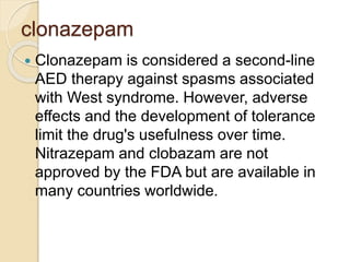 clonazepam
 Clonazepam is considered a second-line
AED therapy against spasms associated
with West syndrome. However, adverse
effects and the development of tolerance
limit the drug's usefulness over time.
Nitrazepam and clobazam are not
approved by the FDA but are available in
many countries worldwide.
 