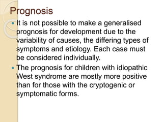 Prognosis
 It is not possible to make a generalised
prognosis for development due to the
variability of causes, the differing types of
symptoms and etiology. Each case must
be considered individually.
 The prognosis for children with idiopathic
West syndrome are mostly more positive
than for those with the cryptogenic or
symptomatic forms.
 