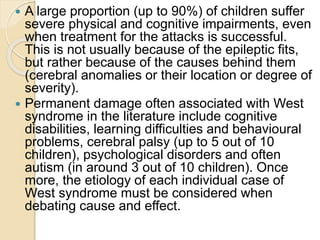  A large proportion (up to 90%) of children suffer
severe physical and cognitive impairments, even
when treatment for the attacks is successful.
This is not usually because of the epileptic fits,
but rather because of the causes behind them
(cerebral anomalies or their location or degree of
severity).
 Permanent damage often associated with West
syndrome in the literature include cognitive
disabilities, learning difficulties and behavioural
problems, cerebral palsy (up to 5 out of 10
children), psychological disorders and often
autism (in around 3 out of 10 children). Once
more, the etiology of each individual case of
West syndrome must be considered when
debating cause and effect.
 