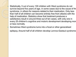  Statistically, 5 out of every 100 children with West syndrome do not
survive beyond five years of age, in some cases due to the cause of the
syndrome, in others for reasons related to their medication. Only less
than half of all children can become entirely free from attacks with the
help of medication. Statistics show that treatment produces a
satisfactory result in around three out of ten cases, with only one in
every 25 children's cognitive and motoric development developing more
or less normally.
 Sometimes West syndrome turns into a focal or other generalised
epilepsy. Around half of all children develop Lennox-Gastaut syndrome.
 