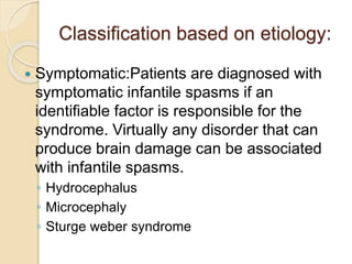 Classification based on etiology:
 Symptomatic:Patients are diagnosed with
symptomatic infantile spasms if an
identifiable factor is responsible for the
syndrome. Virtually any disorder that can
produce brain damage can be associated
with infantile spasms.
◦ Hydrocephalus
◦ Microcephaly
◦ Sturge weber syndrome
 