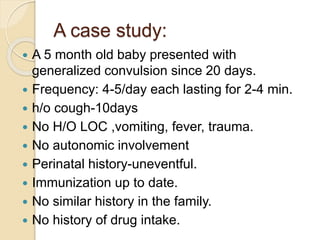 A case study:
 A 5 month old baby presented with
generalized convulsion since 20 days.
 Frequency: 4-5/day each lasting for 2-4 min.
 h/o cough-10days
 No H/O LOC ,vomiting, fever, trauma.
 No autonomic involvement
 Perinatal history-uneventful.
 Immunization up to date.
 No similar history in the family.
 No history of drug intake.
 