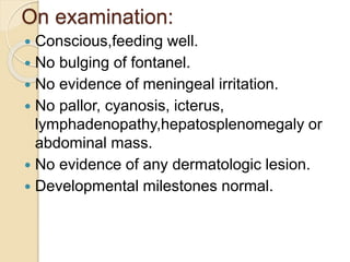 On examination:
 Conscious,feeding well.
 No bulging of fontanel.
 No evidence of meningeal irritation.
 No pallor, cyanosis, icterus,
lymphadenopathy,hepatosplenomegaly or
abdominal mass.
 No evidence of any dermatologic lesion.
 Developmental milestones normal.
 
