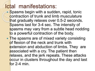 Ictal manifestations:
 Spasms begin with a sudden, rapid, tonic
contraction of trunk and limb musculature
that gradually relaxes over 0.5-2 seconds.
Spasms last for 3-4 sec. The intensity of
spasms may vary from a subtle head nodding
to a powerful contraction of the body.
 The spasms are of mixed variety consisting
of flexion of the neck and trunk with
extension and abduction of limbs. They are
associated with a cry. The patient then
relaxes, and the jerk repeats. These attacks
occur in clusters throughout the day and last
for 2-4 min.
 