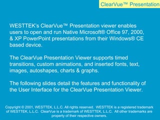 ClearVue™ Presentation
WESTTEK’s ClearVue™ Presentation viewer enables
users to open and run Native Microsoft® Office 97, 2000,
& XP PowerPoint presentations from their Windows® CE
based device.
The ClearVue Presentation Viewer supports timed
transitions, custom animations, and inserted fonts, text,
images, autoshapes, charts & graphs.
The following slides detail the features and functionality of
the User Interface for the ClearVue Presentation Viewer.
Copyright © 2001, WESTTEK, L.L.C. All rights reserved. WESTTEK is a registered trademark
of WESTTEK, L.L.C. ClearVue is a trademark of WESTTEK, L.L.C. All other trademarks are
property of their respective owners.
 