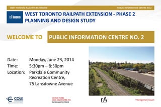 WEST TORONTO RAILPATH EXTENSION - PHASE 2
PLANNING AND DESIGN STUDY
PUBLIC INFORMATION CENTRE NO. 2WELCOME TO
Date: Monday, June 23, 2014
Time: 5:30pm – 8:30pm
Location: Parkdale Community
Recreation Centre,
75 Lansdowne Avenue
 