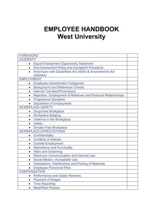 EMPLOYEE HANDBOOK
West University
FOREWORD
DIVERSITY
 Equal Employment Opportunity Statement
 Anti-harassment Policy and Complaint Procedure
 Americans with Disabilities Act (ADA) & Amendments Act
(ADAAA)
EMPLOYMENT
 Employee Classification Categories
 Background and Reference Checks
 Internal Transfers/Promotions
 Nepotism, Employment of Relatives and Personal Relationships
 Progressive Discipline
 Separation of Employment
WORKPLACE SAFETY
 Drug-Free Workplace
 Workplace Bullying
 Violence in the Workplace
 Safety
 Smoke-Free Workplace
WORKPLACE EXPECTATIONS
 Confidentiality
 Conflicts of Interest
 Outside Employment
 Attendance and Punctuality
 Attire and Grooming
 Electronic Communication and Internet Use
 Social Media—Acceptable Use
 Solicitations, Distributions and Posting of Materials
 Employee Personnel Files
COMPENSATION
 Performance and Salary Reviews
 Payment of Wages
 Time Reporting
 Meal/Rest Periods

 