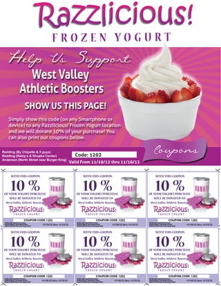 Razzlicious!
  Help Us Support
              West Valley
            Athletic Boosters
               SHOW US THIS PAGE!
   Simply show this code (on any Smartphone or
   device) to any Razzlicious! Frozen Yogurt location
   and we will donate 10% of your purchase! You
   can also print out coupons below.

Redding (By Chipotle & 5 guys)
Redding (Raley’s & Shopko Center)                       Code: 1202
                                                                                                               Coupons
Anderson (North Street near Burger King)
                                                      Valid From 11/10/12 thru 11/16/12


     WITH THIS COUPON                                        WITH THIS COUPON                                   WITH THIS COUPON


     10 %
 OF YOUR YOGURT PURCHASE
                                                             10 %
                                                         OF YOUR YOGURT PURCHASE
                                                                                                                10 %
                                                                                                             OF YOUR YOGURT PURCHASE
    WILL BE DONATED TO                                      WILL BE DONATED TO                                  WILL BE DONATED TO
  West Valley Athletic Boosters                           West Valley Athletic Boosters                      West Valley Athletic Boosters




                                  1202                                                    1202                                               1202
                             11/10/12 thru 11/13/12                                11/10/12 thru 11/13/12                              11/10/12 thru 11/13/12


     WITH THIS COUPON                                        WITH THIS COUPON                                   WITH THIS COUPON


     10 %
 OF YOUR YOGURT PURCHASE
                                                             10 %
                                                         OF YOUR YOGURT PURCHASE
                                                                                                                10 %
                                                                                                             OF YOUR YOGURT PURCHASE
    WILL BE DONATED TO                                      WILL BE DONATED TO                                  WILL BE DONATED TO
  West Valley Athletic Boosters                           West Valley Athletic Boosters                      West Valley Athletic Boosters




                                  1202                                                    1202                                               1202
                            11/10/12 thru 11/13/12                                  11/10/12 thru 11/13/12                             11/10/12 thru 11/13/12
 