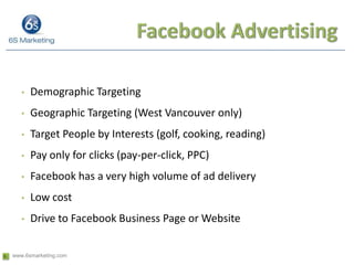 Facebook AdvertisingDemographic Targeting Geographic Targeting (West Vancouver only)Target People by Interests (golf, cooking, reading)Pay only for clicks (pay-per-click, PPC)Facebook has a very high volume of ad deliveryLow costDrive to Facebook Business Page or Website
