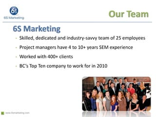 Our Team6S MarketingSkilled, dedicated and industry-savvy team of 25 employeesProject managers have 4 to 10+ years SEM experienceWorked with 400+ clientsBC’s Top Ten company to work for in 2010