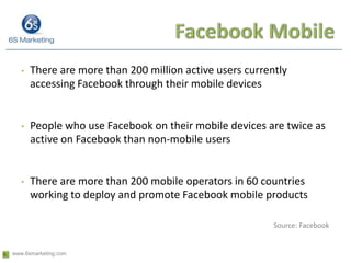 Facebook MobileThere are more than 200 million active users currently accessing Facebook through their mobile devicesPeople who use Facebook on their mobile devices are twice as active on Facebook than non-mobile usersThere are more than 200 mobile operators in 60 countries working to deploy and promote Facebook mobile products Source: Facebook