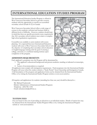 The International Education Studies Program is offered at
West Vancouver Secondary School to provide overseas
students with the opportunity to enroll in an accredited
secondary school (Grade 8–12) in Canada.
West Vancouver Secondary School offers a wide range of
courses in the academic, technical and business fields at
different levels of difficulty. However, students should keep
in mind that there are specific provincial course requirements
that ALL secondary school students must attain to complete
high school graduation requirements.
Counsellors are available to assist students with course
planning. It is expected that most International Education
students will come to West Vancouver Secondary School with
the objective of completing their secondary school education
or English language training with the goal of entering a
college, university or a technical training institute upon
completion of the program.
ADMISSION REQUIREMENTS
Each applicant’s acceptance into the Program will be determined by:
1. The applicant’s educational background and present academic standing as indicated on transcripts,
and
2. Letters of recommendation as required.
All applicants must comply with immigration requirements. Final acceptance into the International Studies
Program will occur when the student submits a “Study Permit” from Citizenship and Immigration Canada.
A full description of the program and application forms can be obtained from the International Student
Office or by visiting the International Studies Program website at www.westvanintl.ca
INTERNATIONAL EDUCATION STUDIES PROGRAM
Yulia Kim
Art 9
All inquiries and applications for students (attending less than one year) should be directed to :
Mr. Michael Frankowski
District Administrator of International Student Programs
Telephone: (604) 981-1158
Email: mfrankowski@sd45.bc.ca
TUITION FEES
Fees are based on the cost of providing an education to an individual student. Details of tuition fees may
be obtained from the International Studies Program Office or by visiting the International Program
website at www.westvanintl.ca
8
 