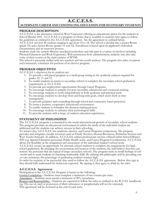 A.C.C.E.S.S.
ALTERNATE CAREER AND CONTINUING EDUCATION FOR SECONDARY STUDENTS
PROGRAM DESCRIPTION
A.C.C.E.S.S. is the alternative school in West Vancouver offering an educational option for the students in
School District #45. A.C.C.E.S.S. is a program of choice that is available to students who agree to follow
the guidelines as outlined in the A.C.C.E.S.S. agreement. See the agreement as outlined below.
A.C.C.E.S.S. services 40 students ranging in age from 14 to 18. The school is divided into a Junior Room
(grade 10) and a Senior Room (grades 11 and 12). Enrollment is based upon an applicant’s individual
circumstances and an interview process.
Students study the current Ministry mandated curriculum and take part in a variety of electives including
Physical Education and Work Experience. With permission from administration, students may also take
some of their courses at the main campus of WVSS.
The school is presently staffed with two teachers and two youth workers. The program also relies on parent
and community volunteers for portions of its elective program.
PROGRAM OBJECTIVES
A.C.C.E.S.S.’s objectives for its students are:
1. To provide a self-paced program in a small group setting in the academic subjects required for
grades 10, 11 and 12.
2. To enable students to return to secondary school or complete the secondary school graduation
requirements at A.C.C.E.S.S.
3. To provide pre-employment opportunities through Career Programs.
4. To encourage students to prepare for post-secondary educational and vocational training.
5. To encourage students to work independently in both academic and practical work.
6. To encourage students to develop short and long term goals, which assist them in time
management.
7. To provide guidance and counselling through school and community based personnel.
8. To create a positive, cooperative educational environment.
9. To enable students to formalize the decision-making process.
10. To encourage students to enhance their technological skills.
11. To provide students with a range of outdoor education experiences.
STATEMENT OF PHILOSOPHY
The A.C.C.E.S.S. program is committed to the social and emotional growth of secondary school students.
The program provides an educational environment in which the needs of the individual student are
addressed and the students can achieve success in their schooling.
To achieve this, A.C.C.E.S.S. has academic, elective, and Career Programs components. The program
provides and integrates outside resources such as Family Services, Human Resources, Probation Services and
West Youth Outreach. In addition, A.C.C.E.S.S. utilizes professional services offered within School District
#45 (e.g. Special Education personnel, Public Health nurse, and Career Program Coordinators). A.C.C.E.S.S.
allows for flexibility in the assignment and assessment of the individual student’s school work.
A.C.C.E.S.S. creates an opportunity for alternate school students to complete the requirements for high
school graduation. By changing the environment and location of the students, the staff believe that they can
remove the pressures that are typical of larger secondary schools. The program seeks to instill feelings of self
-worth and to assist students in obtaining marketable skills. By utilizing this philosophy and by providing one
-to-one assistance, the percentage of graduating students remains high.
In order for students to be successful, they need to follow the A.C.C.E.S.S. agreement. Before they sign it,
they should fully understand the behaviour expected. By signing it, they agree to abide by the rules.
A.C.C.E.S.S. Agreement
Participation in the A.C.C.E.S.S. Program is based on the following:
Course Completion – Students must complete a minimum of two courses per term.
Attendance – Students must attend a minimum of 90% attendance.
Respect and Responsibility – Students are expected to follow the rules as outlined in the W.V.S.S. handbook.
(eg. The use of, and/or possession of illicit substances or paraphernalia will not be tolerated).
This agreement will be reviewed at the end of each term.
9
 