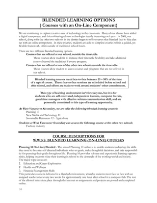 BLENDED LEARNING OPTIONS
( Courses with an On-Line Component)
We are continuing to explore creative uses of technology in the classroom. Many of our classes have added
a digital component, and this embracing of new technologies is only increasing each year. In 2008, our
school, along with the other two schools in the district began to offer courses that blended face-to-face clas-
ses with an online component. In these courses, students are able to complete courses within a guided, yet
flexible framework, often outside of traditional school hours.
There are two different blended learning options.
Courses that are offered at our school, outside the timetable.
These courses allow students to increase their timetable flexibility and take additional
courses beyond the traditional 8 course program.
Courses that are offered at one of the other two schools outside the timetable.
These courses allow student to access courses and programs that are not offered in
our school.
Blended learning courses meet face-to-face between 25 – 50% of the time
of a typical course. These face-to-face sessions are scheduled before school and
after school, and efforts are made to work around students’ other commitments.
This type of learning environment isn’t for everyone, but it is for
students who are self-motivated, independent learners, computer literate,
good time managers with effective written communication skill, and are
personally committed to this type of learning opportunity.
At West Vancouver Secondary, we are offer the following blended learning courses:
Planning 10
New Media and Technology 11
Sustainable Resources 12 - Agriculture
Students at West Vancouver Secondary can access the following course at the other two schools
Fashion Industry
COURSE DESCRIPTIONS FOR
W.W.S.S. BLENDED LEARNING (ON-LINE) COURSES
Planning 10 On-Line/Blended - The aim of Planning 10 online is to enable students to develop the skills
they need to become self-directed individuals who set goals, make thoughtful decisions, and take responsibil-
ity for pursuing their goals throughout life. Planning 10 provides relevant and experiential learning opportu-
nities, helping students relate their learning in school to the demands of the working world and society.
The major topic areas are:
1. Education and Career Exploration
2. Health and Wellness
3. Financial Management Skills
This particular course is delivered in a blended environment, whereby students meet face to face with an
assigned teacher once every two weeks for approximately one hour after school in a computer lab. The rest
of the allotted time takes place through the internet as assignments and projects are posted and completed
online.
10
 