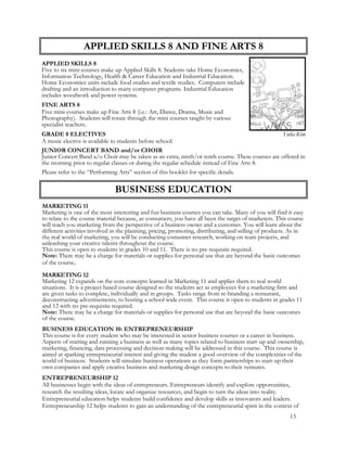 APPLIED SKILLS 8 AND FINE ARTS 8
APPLIED SKILLS 8
Five to six mini-courses make up Applied Skills 8. Students take Home Economics,
Information Technology, Health & Career Education and Industrial Education.
Home Economics units include food studies and textile studies. Computers include
drafting and an introduction to many computer programs. Industrial Education
includes woodwork and power systems.
FINE ARTS 8
Five mini-courses make up Fine Arts 8 (i.e.: Art, Dance, Drama, Music and
Photography). Students will rotate through the mini courses taught by various
specialist teachers.
GRADE 8 ELECTIVES
A music elective is available to students before school:
JUNIOR CONCERT BAND and/or CHOIR
Junior Concert Band a/o Choir may be taken as an extra, ninth/or tenth course. These courses are offered in
the morning prior to regular classes or during the regular schedule instead of Fine Arts 8.
Please refer to the “Performing Arts” section of this booklet for specific details.
BUSINESS EDUCATION
MARKETING 11
Marketing is one of the most interesting and fun business courses you can take. Many of you will find it easy
to relate to the course material because, as consumers, you have all been the target of marketers. This course
will teach you marketing from the perspective of a business owner and a customer. You will learn about the
different activities involved in the planning, pricing, promoting, distributing, and selling of products. As in
the real world of marketing, you will be conducting consumer research, working on team projects, and
unleashing your creative talents throughout the course.
This course is open to students in grades 10 and 11. There is no pre-requisite required.
Note: There may be a charge for materials or supplies for personal use that are beyond the basic outcomes
of the course.
MARKETING 12
Marketing 12 expands on the core concepts learned in Marketing 11 and applies them to real world
situations. It is a project based course designed so the students act as employees for a marketing firm and
are given tasks to complete, individually and in groups. Tasks range from re-branding a restaurant,
deconstructing advertisements, to hosting a school wide event. This course is open to students in grades 11
and 12 with no pre-requisite required.
Note: There may be a charge for materials or supplies for personal use that are beyond the basic outcomes
of the course.
BUSINESS EDUCATION 10: ENTREPRENEURSHIP
This course is for every student who may be interested in senior business courses or a career in business.
Aspects of starting and running a business as well as many topics related to business start-up and ownership,
marketing, financing, data processing and decision-making will be addressed in this course. This course is
aimed at sparking entrepreneurial interest and giving the student a good overview of the complexities of the
world of business. Students will simulate business operations as they form partnerships to start-up their
own companies and apply creative business and marketing design concepts to their ventures.
ENTREPRENEURSHIP 12
All businesses begin with the ideas of entrepreneurs. Entrepreneurs identify and explore opportunities,
research the resulting ideas, locate and organize resources, and begin to turn the ideas into reality.
Entrepreneurial education helps students build confidence and develop skills as innovators and leaders.
Entrepreneurship 12 helps students to gain an understanding of the entrepreneurial spirit in the context of
Yulia Kim
13
 