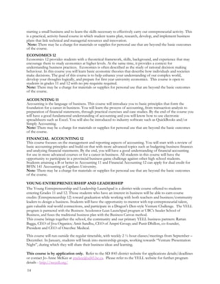 starting a small business and to learn the skills necessary to effectively carry out entrepreneurial activity. This
is a practical, activity-based course in which student teams plan, research, develop, and implement business
plans that link technical and managerial resources and innovation.
Note: There may be a charge for materials or supplies for personal use that are beyond the basic outcomes
of the course.
ECONOMICS 12
Economics 12 provides students with a theoretical framework, skills, background, and experience that may
encourage them to study economics at higher levels. At the same time, it provides a context for
understanding business practices. Economics is often described as the study of rational decision making
behaviour. In this course you will learn basic economic theories that describe how individuals and societies
make decisions. The goal of this course is to help enhance your understanding of our complex world,
develop your thoughts logically, and prepare for first year university economics. This course is open to
students in grades 11 and 12 with no pre-requisite required.
Note: There may be a charge for materials or supplies for personal use that are beyond the basic outcomes
of the course.
ACCOUNTING 11
Accounting is the language of business. This course will introduce you to basic principles that form the
foundation for a career in business. You will learn the process of accounting, from transaction analysis to
preparation of financial statements, through practical exercises and case studies. By the end of the course you
will have a good fundamental understanding of accounting and you will know how to use electronic
spreadsheets such as Excel. You will also be introduced to industry software such as QuickBooks and/or
Simply Accounting.
Note: There may be a charge for materials or supplies for personal use that are beyond the basic outcomes
of the course.
FINANCIAL ACCOUNTING 12
This course focuses on the management and reporting aspects of accounting. You will start with a review of
basic accounting principles and build on that with more advanced topics such as budgeting business finances
and analyzing financial statements. By the end, you will have a good understanding of financial accounting
for use in more advanced courses or for a career in business. All students in this course will have the
opportunity to participate in a provincial business game challenge against other high school students.
Students attaining a B or better in Accounting 11 and Financial Accounting 12 can apply for dual credit for
BFIN 141 Accounting at Capilano University.
Note: There may be a charge for materials or supplies for personal use that are beyond the basic outcomes
of the course.
YOUNG ENTREPRENEURSHIP AND LEADERSHIP
The Young Entrepreneurship and Leadership Launchpad is a district-wide course offered to students
entering Grades 11 and 12. Those students who have an interest in business will be able to earn course
credits (Entrepreneurship 12) toward graduation while working with both teachers and business/community
leaders to design a business. Students will have the opportunity to mentor with top entrepreneurial talent,
gain valuable real-world connections, and participate in a Dragon's Den-style Venture Challenge. The YELL
program is partnered with the Business Accelerator Lean Launchpad program at UBC's Sauder School of
Business, and fuses the traditional business plan with the Business Canvas method.
This course brings together the school, the community and our primary YELL business partners: Rattan
Bagga, CEO of Jiva Organics; Amit Sandhu, CEO of Ampri Group; and Punit Dhillon, co-founder,
President and CEO of OncoSec Medical.
This course will run outside the regular timetable, with weekly 2 ½ hour classes/meetings from September –
December. In January, students will break into mentorship groups, working towards “Venture Presentation
Night”, during which they will share their business ideas and learning.
This course is by application only. Refer to the SD #45 district website for applications details/deadlines
or contact Jo-Anne McKee at jmckee@sd45.bc.ca. Please refer to the YELL website for further program
details - http://weyell.org/
14
 