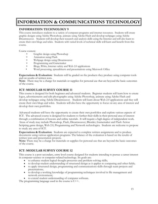 INFORMATION & COMMUNICATIONS TECHNOLOGY
INFORMATION TECHNOLOGY 9
This course introduces students to a variety of computer programs and internet resources. Students will create
graphic designs using Adobe Photoshop, animate using Adobe Flash and develop webpages using Adobe
Dreamweaver. Students will develop their research and analysis skills using the Internet and will also learn to
create their own blogs and wikis. Students with varied levels of technical skills will learn and benefit from this
course.
Course content:
• Graphic design using Photoshop
• Animation using Flash
• Webpage design using Dreamweaver
• Programming and Gamemaker
• Blogs, Wikis, Internet safety and Web 2.0 applications
• Word processing, spreadsheets and presentations using Microsoft Office
Expectations & Evaluation: Students will be graded on the products they produce using computer tools
and on results of written tests.
Note: There may be a charge for materials or supplies for personal use that are beyond the basic outcomes
of the course.
ICT: MODULAR SURVEY COURSE 11
This course is designed for both beginner and advanced students. Beginner students will learn how to create
logos, advertisements and edit photographs using Adobe Photoshop, animate using Adobe Flash and
develop webpages using Adobe Dreamweaver. Students will learn about Web 2.0 applications and they will
create their own blogs and wikis. Students will also have the opportunity to focus on any area of interest and
develop their own portfolios.
Advanced students will have the opportunity to create their own portfolios and explore various aspects of
ICT. The advanced course is designed for students to further their skills in their personal area of interest
through a combination of lessons and online tutorials . It will require a high degree of independent work.
Areas of study may include Photoshop, Flash, Dreamweaver, Blender, Gamemaker and Flash Action
Scripting game design, Web 2.0, Programming and Network technologies. Students are welcome to propose
to study any area of ICT.
Expectations & Evaluation: Students are expected to complete written assignments and to produce
documents using various application programs. The balance of the evaluation is based on the results of
written tests and presentation projects.
Note: There may be a charge for materials or supplies for personal use that are beyond the basic outcomes
of the course.
ICT: MODULAR SURVEY COURSE 12
This course is a post secondary, entry level course designed for students intending to pursue a career interest
in computer science or computer related technology. Its goals are:
 to enhance student logical thought processes and problem-solving skills;
 to develop student understanding of structured design as it applies to computing and other fields;
 to apply structured design, programming and communications skills through team projects and
presentations;
 to develop a working knowledge of programming techniques involved in file management and
network environment;
 to extend student understanding of computer software.
The programming language used in the course is C++.
15
 