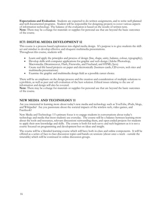 Expectations and Evaluation: Students are expected to do written assignments, and to write well planned
and well documented programs. Student will be responsible for designing projects to cover various aspects
of information technology. The balance of the evaluation is based on the results of written tests.
Note: There may be a charge for materials or supplies for personal use that are beyond the basic outcomes
of the course.
ICT: DIGITAL MEDIA DEVELOPMENT 12
This course is a process-based exploration into digital media design. It’s purpose is to give students the skill-
set and mindset to develop effective and eloquent multimedia presentations.
Throughout this course, students will:
 Learn and apply the principles and process of design (line, shape, unity, balance, colour, typography);
 Develop skills with computer applications for graphic and web design (Adobe Photoshop,
Macromedia: Dreamweaver, Flash, Fireworks, and Freehand, and HTML/Java)
 Create real-life based projects on paper and electronically (business cards, CD covers, web sites and
multimedia presentations)
 Examine the graphic and multimedia design field as a possible career choice.
There will be an emphasis on the design process and the creation and consideration of multiple solutions to
a problem, as well as peer and self-evaluation of the best solution. Ethical issues relating to the use of
information and design will also be covered.
Note: There may be a charge for materials or supplies for personal use that are beyond the basic outcomes
of the course.
NEW MEDIA AND TECHNOLOGY 11
Are you interested in learning more about today’s new media and technology such as YouTube, iPods, blogs,
and Wikipedia? Are you passionate about the societal impacts of the wireless web, video games, and
Facebook?
New Media and Technology 11’s primary focus is to engage students in conversations about today’s
technology and media that most students use everyday. The course will be a balance between learning more
about the tools and resources, relevant discussions surrounding them, and open-ended projects for students
to apply their new knowledge and skills. The course is both for tech savvy and tech beginners as it is not a
course focused on programming and development but on ideas and insight.
The course will be a blended learning course which will have both in-class and online components. It will be
offered as a series of face-to-face discussion topics and hands-on sessions (about once a week - outside the
timetable) which will be continued in online discussion groups.
16
 