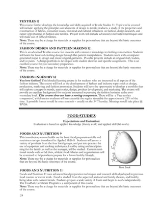 TEXTILES 12
This course further develops the knowledge and skills acquired in Textile Studies 11. Topics to be covered
will include: applying the principles and elements of design to textile products, a study of the properties and
construction of fabrics, consumer issues, historical and cultural influences on fashion, design research, and
career opportunities in fashion and textiles. Project work will include advanced construction techniques and
will make use of difficult fabrics.
Note: There may be a charge for materials or supplies for personal use that are beyond the basic outcomes
of the course.
FASHION DESIGN AND PATTERN MAKING 12
This is an advanced Textiles course for students with extensive knowledge in clothing construction. Students
will learn the basics of clothing design through flat-pattern manipulation. Students work with a computer
generated sloper to design and create original garments. Possible projects include an original skirt, bodice,
and/or pants. A design portfolio is developed with student sketches and specific assignments. This is an
excellent course for post secondary preparation.
Note: There may be a charge for materials or supplies for personal use that are beyond the basic outcomes
of the course.
FASHION INDUSTRY 12
You love fashion! This blended learning course is for students who are interested in all aspects of the
fashion industry. The course will look at the development of fashion and industry topics such as design,
production, marketing and fashion promotion. Students will have the opportunity to develop a portfolio that
will explore concepts in trends, accessories, design, product development, and marketing. This course will
provide an excellent background for students interested in pursuing the fashion business at the post-
secondary level. This course does not have a sewing component. There will be a ‘Face to face
component’, which means students will meet outside the regular timetable for approximately 25% of the
time. A possible format would be once a month – usually on the 3rd Thursday. Meetings would take place @
WVSS.
FOODS AND NUTRITION 11
Foods and Nutrition 11 uses advanced food preparation techniques and research skills developed in previous
food courses or career work. Food is studied from the aspect of, cultural and family choices, and healthy
living ideas with current trends. Students prepare a wide variety of foods and begin to work independently.
The FoodSafe Certificate Program is a component of this course
Note: There may be a charge for materials or supplies for personal use that are beyond the basic outcomes
of the course.
FOOD STUDIES
Expectations and Evaluation:
Evaluation is based on applied knowledge (theory work) and applied skill (lab work).
FOODS AND NUTRITION 9
This introductory course builds on the basic food preparation skills and
nutrition concepts introduced in Applied Skills 8. Students will create a
variety of products from the four food groups, and put into practice the
use of equipment and cooking techniques. Healthy eating and meal plan-
ning for the family, as well as the teenager, will be studied. Current nutri-
tional trends such as fad diets, athletic food fallacies and vegetarianism will
be examined to help students prepare for a future healthy lifestyle.
Note: There may be a charge for materials or supplies for personal use
that are beyond the basic outcomes of the course.
Hero Brock
24
 