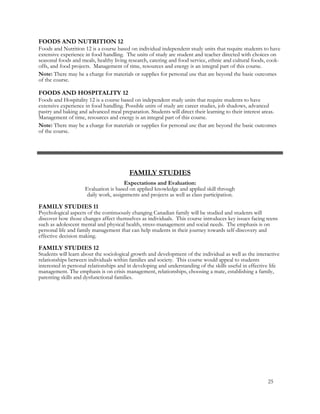 FOODS AND NUTRITION 12
Foods and Nutrition 12 is a course based on individual independent study units that require students to have
extensive experience in food handling. The units of study are student and teacher directed with choices on
seasonal foods and meals, healthy living research, catering and food service, ethnic and cultural foods, cook-
offs, and food projects. Management of time, resources and energy is an integral part of this course.
Note: There may be a charge for materials or supplies for personal use that are beyond the basic outcomes
of the course.
FOODS AND HOSPITALITY 12
Foods and Hospitality 12 is a course based on independent study units that require students to have
extensive experience in food handling. Possible units of study are career studies, job shadows, advanced
pastry and baking and advanced meal preparation. Students will direct their learning to their interest areas.
Management of time, resources and energy is an integral part of this course.
Note: There may be a charge for materials or supplies for personal use that are beyond the basic outcomes
of the course.
FAMILY STUDIES
Expectations and Evaluation:
Evaluation is based on applied knowledge and applied skill through
daily work, assignments and projects as well as class participation.
FAMILY STUDIES 11
Psychological aspects of the continuously changing Canadian family will be studied and students will
discover how those changes affect themselves as individuals. This course introduces key issues facing teens
such as adolescent mental and physical health, stress-management and social needs. The emphasis is on
personal life and family management that can help students in their journey towards self-discovery and
effective decision making.
FAMILY STUDIES 12
Students will learn about the sociological growth and development of the individual as well as the interactive
relationships between individuals within families and society. This course would appeal to students
interested in personal relationships and in developing and understanding of the skills useful in effective life
management. The emphasis is on crisis management, relationships, choosing a mate, establishing a family,
parenting skills and dysfunctional families.
25
 