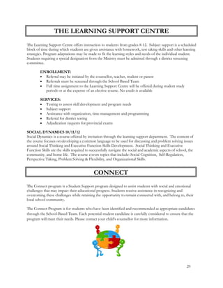 The Learning Support Centre offers instruction to students from grades 8-12. Subject support is a scheduled
block of time during which students are given assistance with homework, test taking skills and other learning
strategies. Program adaptations may be made to fit the learning styles and needs of the individual student.
Students requiring a special designation from the Ministry must be admitted through a district screening
committee.
ENROLLMENT:
 Referral may be initiated by the counsellor, teacher, student or parent
 Referrals must be screened through the School Based Team
 Full time assignment to the Learning Support Centre will be offered during student study
periods or at the expense of an elective course. No credit is available
SERVICES:
 Testing to assess skill development and program needs
 Subject support
 Assistance with organization, time management and programming
 Referral for district testing
 Adjudication requests for provincial exams
SOCIAL DYNAMICS 10/11/12
Social Dynamics is a course offered by invitation through the learning support department. The content of
the course focuses on developing a common language to be used for discussing and problem solving issues
around Social Thinking and Executive Function Skills Development. Social Thinking and Executive
Function Skills are the skills required to successfully navigate the social and academic aspects of school, the
community, and home life. The course covers topics that include: Social Cognition, Self-Regulation,
Perspective Taking, Problem Solving & Flexibility, and Organizational Skills.
The Connect program is a Student Support program designed to assist students with social and emotional
challenges that may impact their educational progress. Students receive assistance in recognizing and
overcoming these challenges while retaining the opportunity to remain connected with, and belong to, their
local school community.
The Connect Program is for students who have been identified and recommended as appropriate candidates
through the School-Based Team. Each potential student candidate is carefully considered to ensure that the
program will meet their needs. Please contact your child’s counsellor for more information.
THE LEARNING SUPPORT CENTRE
29
CONNECT
 