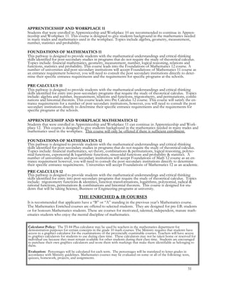 Calculator Policy: The TI-84 Plus calculator may be used by teachers in the mathematics department for
demonstration purposes for certain concepts in the grade 10 math courses. The Ministry requires that students have
access to a graphics calculator for the examinations of the provincially examinable courses. Teachers will have access
to graphics calculators for students to use during class time. These calculators may not be taken home or reserved for
individual use because they must remain available for other students during their class time. Students are encouraged
to purchase their own graphics calculators and score them with markings that make them identifiable as belonging to
them.
Evaluation: Percentages will be calculated for each term. The percentages will be translated to letter grades in
accordance with Ministry guidelines. Mathematics courses may be evaluated on some or all of the following: tests,
quizzes, homework, projects, and assignments.
APPRENTICESHIP AND WORKPLACE 11
Students that were enrolled in Apprenticeship and Workplace 10 are recommended to continue in Appren-
ticeship and Workplace 11. This course is designed to give students background in the mathematics needed
in many trades and mathematics used in the workplace. Topics include algebra, geometry, measurement,
number, statistics and probability.
FOUNDATIONS OF MATHEMATICS 11
This pathway is designed to provide students with the mathematical understandings and critical-thinking
skills identified for post-secondary studies in programs that do not require the study of theoretical calculus.
Topics include: financial mathematics, geometry, measurement, number, logical reasoning, relations and
functions, statistics and probability. This course leads into the Foundations of Mathematics 12 course. A
number of universities and post secondary institutions will accept Foundations of Mathematics 11 course as
an entrance requirement however, you will need to consult the post secondary institutions directly to deter-
mine their specific entrance requirements and the requirements for specific programs at the schools.
PRE CALCULUS 11
This pathway is designed to provide students with the mathematical understandings and critical-thinking
skills identified for entry into post-secondary programs that require the study of theoretical calculus. Topics
include: algebra and number, measurement, relations and functions, trigonometry, and permutations, combi-
nations and binomial theorem. This course leads into Pre Calculus 12 course. This course will satisfy the en-
trance requirements for a number of post secondary institutions, however, you will need to consult the post
secondary institutions directly to determine their specific entrance requirements and the requirements for
specific programs at the schools.
APPRENTICESHIP AND WORKPLACE MATHEMATICS 12
Students that were enrolled in Apprenticeship and Workplace 11 can continue in Apprenticeship and Work-
place 12. This course is designed to give students background in the mathematics needed in many trades and
mathematics used in the workplace. This course will only be offered if there is sufficient enrollment.
FOUNDATIONS OF MATHEMATICS 12
This pathway is designed to provide students with the mathematical understandings and critical-thinking
skills identified for post-secondary studies in programs that do not require the study of theoretical calculus.
Topics include: financial mathematics, set theory, combinations & permutations, logical reasoning, polyno-
mial functions, exponential & logarithmic functions, sinusoidal functions and probability & statistics. A
number of universities and post-secondary institutions will accept Foundations of Math 12 course as an en-
trance requirement however, you will need to consult the post-secondary institutions directly to determine
their specific entrance requirements. Universities will accept Foundations of Mathematics 12 as an academic.
PRE CALCULUS 12
This pathway is designed to provide students with the mathematical understandings and critical thinking
skills identified for entry into post-secondary programs that require the study of theoretical calculus. Topics
include: trigonometry functions & identities, function transformations, logarithms, polynomial, radical &
rational functions, permutations & combinations and binomial theorem. This course is designed for stu-
dents that will be taking Science, Business or Engineering programs at university.
THE ENRICHED & IB COURSES
It is recommended that applicants have a “B” or “A” standing in the previous year’s Mathematics course.
The Mathematics Enriched courses are offered to selected students. They are designed for pre-I.B. students
or for honours Mathematics students. These are courses for motivated, talented, independent, mature math-
ematics students who enjoy the mental discipline of mathematics.
31
 