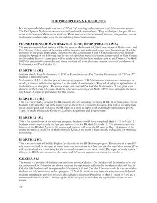 THE PRE-DIPLOMA & I. B. COURSES
It is recommended that applicants have a “B” or “A” standing in the previous year’s Mathematics course.
The Pre-Diploma Mathematics courses are offered to selected students. They are designed for pre-I.B. stu-
dents or for honours Mathematics students. These are courses for motivated, talented, independent, mature
mathematics students who enjoy the mental discipline of mathematics.
FOUNDATIONS OF MATHEMATICS 8E, 9E, 10PDP (PRE-DIPLOMA)
The core content of these courses will be the same as Mathematics 8, 9 or Foundations of Mathematics and
Pre-Calculus 10, but many of the topics will be extended and additional topics from Foundations 11 will be
presented in the grade 10 program. Selection for the Mathematics 8 and 9 Enriched courses will be made
during the Spring of the following year by way of a problem-based assessment administered at West Vancou-
ver Secondary School – extra space will be made in the fall for those students new to the District. The Math
10PDP is provincially examinable and those students will write the same exam as those in Foundations of
Mathematics and Pre-Calculus 10.
IB MATH 11 (SL)
Students should have Mathematics 10 PDP or Foundations and Pre Calculus Mathematics 10 (“B” or “A”
standing is recommended).
Mathematics 11 I.B. is the first year of a two-year program. I.B. Mathematics students are encouraged to
develop a mature, self-directed approach to the study of mathematics. They will develop an appreciation of
mathematics as a discipline. The course covers an enriched Pre Calculus Mathematics 11 core plus some
elements of the Grade 12 course. Students who have not completed Math 10PDP must complete the neces-
sary Grade 11 topics in preparation for this course.
IB MATH 11 (HL)
This is a course that is designed for IB students who are intending on taking IB HL 12 in their grade 12 year.
Students will begin the year at the same point as the IB SL 11 students; however, they will be covering mate-
rial at a faster pace and looking at the IB topics at a more in depth level and include mathematical proofs.
Topics of study will include Geometry, Matrices, Logarithms and Trigonometry.
IB MATH 12 (SL)
This is the second year of the two-year program. Students should have completed Math 11 IB or Math 12.
Students who complete only the first year receive credit for IB Math Methods 11. The content covers the
balance of the IB Math Methods SL course and students will write the IB exam in May. Graduates of this
course will receive credit for IB Math Methods 12 and if the score is high enough, will qualify for Provincial
Scholarship.
IB MATH 12 HL
This is a course that will fulfill a Higher Level credit for the IB Diploma program. This course is a very diffi-
cult course and will be accepted at many university institutions as a first year calculus equivalent course. (You
will need to check each university for the status of university equivalent credit.) The topics of study include
all topics in IB SL with extensions plus series and differential equations and complex numbers.
CALCULUS 12
The course is a preview of the first year university course, Calculus 100. Students will be introduced to top-
ics encountered in University and allows students the opportunity to learn the foundations that will help in
Calculus 100. Students will be registered in Mathematics 12 and Calculus 12 concurrently. It is expected that
students are fully committed to this program. IB Math SL students may write the calculus exam if desired.
Students intending to enroll in this class should have a minimum Principles of Math 11 mark of 75% and a
recommended mark of 80%. Strong algebra skills and good work habits are required for success in this
course.
32
 