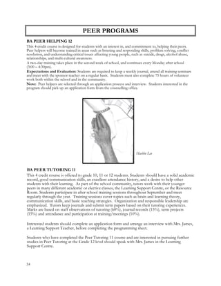 PEER PROGRAMS
BA PEER HELPING 12
This 4-credit course is designed for students with an interest in, and commitment to, helping their peers.
Peer helpers will become trained in areas such as listening and responding skills, problem solving, conflict
resolution, and understanding critical issues affecting young people, such as suicide, drugs, alcohol abuse,
relationships, and multi-cultural awareness.
A two-day training takes place in the second week of school, and continues every Monday after school
(3:00 – 4:30pm).
Expectations and Evaluation: Students are required to keep a weekly journal, attend all training seminars
and meet with the sponsor teacher on a regular basis. Students must also complete 75 hours of volunteer
work both within the school and in the community.
Note: Peer helpers are selected through an application process and interview. Students interested in the
program should pick up an application form from the counselling office.
BA PEER TUTORING 11
This 4 credit course is offered to grade 10, 11 or 12 students. Students should have a solid academic
record, good communication skills, an excellent attendance history, and a desire to help other
students with their learning. As part of the school community, tutors work with their younger
peers in many different academic or elective classes, the Learning Support Centre, or the Resource
Room. Students participate in after school training sessions throughout September and meet
regularly through the year. Training sessions cover topics such as brain and learning theory,
communication skills, and basic teaching strategies. Organization and responsible leadership are
emphasized. Tutors keep journals and submit term papers based on their tutoring experiences.
Marks are based on staff observations of tutoring (60%), journal records (15%), term projects
(15%) and attendance and participation at training/meetings (10%).
Interested students should complete an application form and arrange an interview with Mrs. James,
a Learning Support Teacher, before completing the programming sheet.
Students who have completed the Peer Tutoring 11 course and are interested in pursuing further
studies in Peer Tutoring at the Grade 12 level should speak with Mrs. James in the Learning
Support Centre.
34
Haebin Lee
 