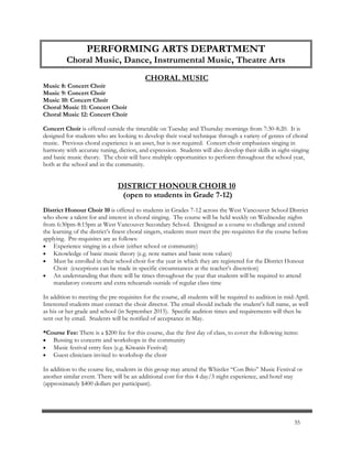 CHORAL MUSIC
Music 8: Concert Choir
Music 9: Concert Choir
Music 10: Concert Choir
Choral Music 11: Concert Choir
Choral Music 12: Concert Choir
Concert Choir is offered outside the timetable on Tuesday and Thursday mornings from 7:30-8:20. It is
designed for students who are looking to develop their vocal technique through a variety of genres of choral
music. Previous choral experience is an asset, but is not required. Concert choir emphasizes singing in
harmony with accurate tuning, diction, and expression. Students will also develop their skills in sight-singing
and basic music theory. The choir will have multiple opportunities to perform throughout the school year,
both at the school and in the community.
DISTRICT HONOUR CHOIR 10
(open to students in Grade 7-12)
District Honour Choir 10 is offered to students in Grades 7-12 across the West Vancouver School District
who show a talent for and interest in choral singing. The course will be held weekly on Wednesday nights
from 6:30pm-8:15pm at West Vancouver Secondary School. Designed as a course to challenge and extend
the learning of the district’s finest choral singers, students must meet the pre-requisites for the course before
applying. Pre-requisites are as follows:
 Experience singing in a choir (either school or community)
 Knowledge of basic music theory (e.g. note names and basic note values)
 Must be enrolled in their school choir for the year in which they are registered for the District Honour
Choir (exceptions can be made in specific circumstances at the teacher’s discretion)
 An understanding that there will be times throughout the year that students will be required to attend
mandatory concerts and extra rehearsals outside of regular class time
In addition to meeting the pre-requisites for the course, all students will be required to audition in mid-April.
Interested students must contact the choir director. The email should include the student’s full name, as well
as his or her grade and school (in September 2015). Specific audition times and requirements will then be
sent out by email. Students will be notified of acceptance in May.
*Course Fee: There is a $200 fee for this course, due the first day of class, to cover the following items:
 Bussing to concerts and workshops in the community
 Music festival entry fees (e.g. Kiwanis Festival)
 Guest clinicians invited to workshop the choir
In addition to the course fee, students in this group may attend the Whistler “Con Brio” Music Festival or
another similar event. There will be an additional cost for this 4 day/3 night experience, and hotel stay
(approximately $400 dollars per participant).
PERFORMING ARTS DEPARTMENT
Choral Music, Dance, Instrumental Music, Theatre Arts
35
 