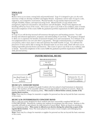 YOGA 11/12
Yoga 11
Reduce stress as you create a strong body and powerful mind. Yoga 11 is designed to give you the tools
necessary to help you develop a healthier and happier lifestyle. Experience various styles of yoga in a safe,
supportive, non-competitive environment. Physical benefits of yoga include improved muscle tone,
strength, flexibility, balance, and improved energy levels. Mental benefits of yoga include stress
management, improved concentration, self-awareness and self-discipline. Proper body alignment and
breathing will be key focus of the course. This course is open to any body in any condition, male or female.
Successful completion of this course fulfills the graduation portfolio requirements for DPA (daily physical
activity).
Yoga 12
In Yoga 12 you will develop increased self-awareness through poses and breathing exercises. You will
develop and enhanced appreciation, acceptance and understanding of your body. The program is designed
to allow you to experience the benefits of increased strength, focus and concentration. You will learn to be
non-judgmental about your own and other’s yoga practice. Through continued practice, you will deepen
your practice, relieve stress, learn to relax and experience the health benefits of yoga. You will learn the
precursors of stress and be able to manage the demands made on you more easily, which will assist you in
making responsible personal choices and decisions. This course is open to any body in any condition, male
or female. Successful completion of this course fulfills the graduation portfolio requirements for DPA
(daily physical activity).
MUSIC 8/9: CONCERT BAND
This is a full year course designed for grade 8 students who have played a band instrument in elementary
school. The members of the ensemble will have several opportunities to perform in concerts. Marks are
based on attendance, effort and playing ability. This course is offered before school, outside of the
regular block rotation.
Note: There may be a charge for materials or supplies for personal use that are beyond the basic outcomes
of the course.
MUSIC 9/10: INTERMEDIATE CONCERT BAND
This is a full year course designed for those students who have successfully completed MUSIC 8/9
CONCERT BAND. Alternatively, students may audition for acceptance into this course. Students in this
ensemble will build on and enhance the skills learned in Concert Band. Marks are based on attendance,
effort and playing ability. This course is offered as an elective during the school day as part of the
regular block rotation. Note: The music played in this course is more complex and challenging than
Concert Band.
Note: There may be a charge for materials or supplies for personal use that are beyond the basic outcomes
of the course.
36
Gr. 8/9
Concert Band
Grade 9/10
Intermediate
Concert Band
Orchestra Gr. 10—12
(Gr. 8/9 string players
accepted by audition)
Jazz Band Grade 10—12
(Gr. 9 accepted by
audition)
INSTRUMENTAL MUSIC
PROGRAM SEQUENCE
 