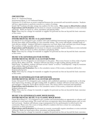 ORCHESTRA
Music 10: Orchestral Strings
Instrumental Music 11-12: Orchestral Strings
Orchestra 10-12 will focus on music composed between the seventeenth and twentieth centuries. Students
will have opportunities to perform concerts in a variety of settings.
Grade 8 & 9 students who play strings may audition for this course. This course is offered before school.
Expectations and Evaluation: Involvement in concerts occasionally requires attendance at extra-curricular
rehearsals. Marks are based on effort, attendance and playing ability.
Note: There may be a charge for materials or supplies for personal use that are beyond the basic outcomes
of the course.
MUSIC 9/10: JAZZ BAND
INSTRUMENTAL MUSIC 11-12: JAZZ BAND
Jazz Band 10-12 is designed to give students with well-established instrumental experience an opportunity to
develop their ability and knowledge in a jazz ensemble setting. The course will include a detailed study of
rock and jazz styling's. Students will learn to improvise over rock, blues, funk, and basic jazz chord changes.
The members of this ensemble will have several opportunities to perform in concerts.
Expectations and Evaluation: Involvement in concerts occasionally requires attendance at extra-curricular
rehearsals. Marks are based on effort, attendance and playing ability.
Note: There may be a charge for materials or supplies for personal use that are beyond the basic outcomes
of the course.
MUSIC 9/10: GENERAL(GUITAR INTRO)
INSTRUMENTAL MUSIC 11-12: GUITAR INTRO
Guitar Intro 10-12 is designed as an introduction to the guitar. This course focuses on three styles of guitar
playing: Rock, Blues and Folk . Students will learn the basics of sight-reading, playing chords and
improvising. In addition, students will learn several “classic” as well as “contemporary” songs by musicians
such as Bruno Mars and Taylor Swift.
Expectations and Evaluation: Due to the cumulative nature of this course, evaluations will involve
frequent playing tests.
Note: There may be a charge for materials or supplies for personal use that are beyond the basic outcomes
of the course.
MUSIC 10: GENERAL(GUITAR ADVANCED)
INSTRUMENTAL MUSIC 11-12: GUITAR ADVANCED
Guitar Advanced 10-12 is designed to give students with established experience an opportunity to develop
their improvising, chording, and sight-reading skills. In addition, students will learn several scales, modes,
and arpeggios commonly used in Rock and Jazz music. The classes will be structured and formalized.
Expectations and Evaluation: Due to the cumulative nature of this course, evaluations will involve
frequent playing tests.
Note: There may be a charge for materials or supplies for personal use that are beyond the basic outcomes
of the course.
MUSIC 9/10: GENERAL(CLASSIC ROCK BAND)
INSTRUMENTAL MUSIC 11-12: CLASSIC ROCK BAND
Classic Rock Band 10 – 12 is designed to give vocalists and instrumentalists an opportunity to rehearse and
perform in a rock band setting. The course will focus on repertoire taken from popular genres such as rock
and soul music. Students will rehearse songs in preparation for live performances at school and in the
community. Please note: this course is being offered to students who have at least two years playing
experience on their instruments.
Expectations and Evaluation: Involvement in concerts occasionally requires attendance at extra-curricular
rehearsals. Marks are based upon effort, attendance and playing ability.
Note: There may be a charge for materials or supplies for personal use that are beyond the basic outcomes
37
 