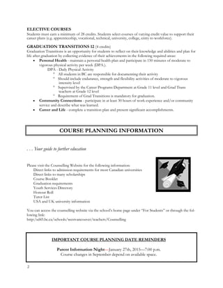 ELECTIVE COURSES
Students must earn a minimum of 28 credits. Students select courses of varying credit value to support their
career plans (e.g. apprenticeship, vocational, technical, university, college, entry to workforce).
GRADUATION TRANSITIONS 12 (4 credits)
Graduation Transitions is an opportunity for students to reflect on their knowledge and abilities and plan for
life after graduation by collecting evidence of their achievements in the following required areas:
 Personal Health - maintain a personal health plan and participate in 150 minutes of moderate to
vigorous physical activity per week (DPA.).
DPA - Daily Physical Activity
 All students in BC are responsible for documenting their activity
 Should include endurance, strength and flexibility activities of moderate to vigorous
intensity level
 Supervised by the Career Programs Department at Grade 11 level and Grad Trans
teachers at Grade 12 level
 Requirement of Grad Transitions is mandatory for graduation.
 Community Connections - participate in at least 30 hours of work experience and/or community
service and describe what was learned.
 Career and Life - complete a transition plan and present significant accomplishments.
. . . Your guide to further education
Please visit the Counselling Website for the following information:
Direct links to admission requirements for most Canadian universities
Direct links to many scholarships
Course Booklet
Graduation requirements
Youth Services Directory
Honour Roll
Tutor List
USA and UK university information
You can access the counselling website via the school’s home page under “For Students” or through the fol-
lowing link:
http:/sd45.bc.ca/schools/westvancouver/teachers/Counselling
IMPORTANT COURSE PLANNING DATE REMINDERS
Parent Information Night—January 27th, 2015—7:00 p.m.
Course changes in September depend on available space.
COURSE PLANNING INFORMATION
2
 