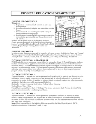 PHYSICAL EDUCATION 8/9/10
Objectives:
1. To promote a positive attitude towards an active and
healthy lifestyle.
2. To assist students in developing and maintaining physical
fitness.
3. To develop skills and knowledge in a wide variety of
athletic and recreational pursuits.
4. To offer an environment which encourages co-operation,
responsibility, sportsmanship and the development of
self-esteem.
Students will be offered most of the following activities:
Fitness activities, Basketball, Volleyball, European Handball,
Soccer, Football, Road Hockey, Dance, Softball, Track & Field,
Lacrosse, Rugby, Weight Training, Minor Games and
Badminton
PHYSICAL EDUCATION 9:
In addition to the above units, there will be a number of lessons to cover the following Career and Personal
Planning topics may include: Healthy Living, Eating Disorders/Body Image, Substance Abuse, Decision
Making, Careers - Interests, Trends, Skills and Aptitudes, Goal-setting and Planning/ Role Models
PHYSICAL EDUCATION 10 LEADERSHIP
PE 10 Leadership is a co-educational course offered to outstanding Grade 10 Physical Education students.
Students are selected from applications received by the PE 10 Leadership instructor at West Vancouver
Secondary School. PE 10 Leadership students are required to complete 25 hours of service to the athletic
program. In addition to the regular PE 10 curriculum, students will be instructed in scoring, timing and
refereeing major sports offered at the school. Also, emphasis will be given to developing an intramural
program with the leadership provided by this class.
PHYSICAL EDUCATION 11
Physical Education 11 is an elective course open to all students who wish to maintain and develop an active
and healthy lifestyle. A wide variety of sports and activities will be offered, utilizing both in-school and
community recreation facilities. In addition to units previously mentioned, students may utilize community
facilities for the following possible activities and field trips:
Skating, Ice Hockey, Swimming, Golf, Indoor Cycling, Indoor Climbing,
Curling, Fitness Class, Hiking
Note: There is a small fee for the 8-10 fieldtrips. This course satisfies the Daily Physical Activity (PDA)
graduation requirements for a student’s grade 11 year.
PHYSICAL EDUCATION 12
Physical Education 12 is an elective course open to any student who would like to maintain an active
lifestyle. A wide variety of sports and activities will be offered, utilizing both in-school and community
recreation facilities. The emphasis is on lifetime sports activities, and this requires that some of the activities
take place in the community.
Note: There is a small fee for the fieldtrips. This course satisfies the Daily Physical Activity (DPA)
graduation requirement for a student’s grade 12 year.
PHYSICAL EDUCATION DEPARTMENT
Valerie H
39
 