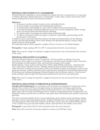 PHYSICAL EDUCATION 11/12 LEADERSHIP
Physical Education Leadership is a course designed for students who have a strong interest or a career goal
in Athletics, Recreation, Physical Education or related fields. A wide variety of sports and activities will be
offered, utilizing both in-school and community facilities.
Objectives:
1. To promote a positive attitude towards an active and healthy lifestyle.
2. To assist students in developing and maintaining physical fitness.
3. To develop skills and knowledge in a wide variety of athletic and recreational pursuits.
4. To develop knowledge and practical application in the areas of team management, athletic training,
injury care and prevention and selected sports officiating.
5. To expand students’ knowledge and understanding of leadership skills.
6. To offer an environment which encourages co-operation, responsibility, sportsmanship and the
development of self-esteem.
In addition to units previously mentioned, students will utilize community facilities for the following
activities and field trips: Bowling, Fitness Clubs, Skating, Golf, Racquetball/Squash, Cycling, Curling,
Outdoor Pursuits and Broomball.
PE Leadership students will be required to complete 25 hours of service to the Athletic Program.
Prerequisite: A high standing in PE 10 or PE 11 and permission from the course instructor.
Note: There may be a charge for materials or supplies for personal use that are beyond the basic outcomes
of the course.
PHYSICAL EDUCATION 11/12 (GIRLS)
This Senior Physical Education course is for girls only. The focus will be on offering a fun, active
environment where students can maintain or develop their own fitness levels through a variety of activities.
The knowledge and skills required to plan a personal fitness program will be taught.
Besides playing a variety of games and sports there will be a large fieldtrip component - experiences that
offer a wide variety of lifetime activities. Fieldtrips include the Grouse Grind, local hikes, latest fitness
trends and classes, bowling, laser tag, tandem cycling, rock climbing, kayaking, snowshoeing or cross-country
skiing and canoeing. Students will enhance their communication, management and leadership skills through
PE activities, peer teaching and planning a Physical Education class for primary students. As well relevant
health and fitness topics for girls will be presented and discussed in this active and exciting class.
Note: There may be a charge for materials or supplies for personal use that are beyond the basic outcomes
of the course.
PHYSICAL EDUCATION 11 STRENGTH & CONDITIONING
Strength and Conditioning 11 is an introductory activity based course designed for students who wish to
improve their overall level of fitness. Strength training, run training, interval training, speed training,
flexibility training and mental preparation will be incorporated into the course. There will also be yoga,
pilates, spin, swim, bootcamp, and climbing workouts, taught by training professionals, throughout the year.
Despite this being an exercise class we will have some sports classes that include sports specific exercises and
game play.
The course curriculum includes classes in exercise physiology, sports nutrition, sports psychology, training
principles, anatomy and training program design. Students will design their own training program suited to
their personal goals. Half of the classes will be at the WV Rec. Centre, where the students will have full use
of the 2 weight rooms, pool and other facilities, and the other half will use the facilities at the school.
Prerequisite: A good mark in PE 10 and/or permission from the course instructor.
Note: There will a course fee for the pass required to workout at the WV Rec. Centre
40
 