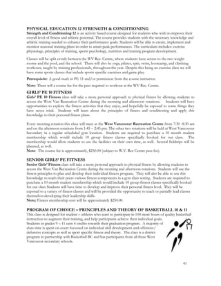 PHYSICAL EDUCATION 12 STRENGTH & CONDITIONING
Strength and Conditioning 12 is an activity based course designed for students who wish to improve their
overall level of fitness and athletic potential. The course provides students with the necessary knowledge and
athletic training needed to enhance their performance goals. Students will be able to create, implement and
monitor seasonal training plans in order to attain peak performances. The curriculum includes: exercise
physiology, principles of training, sports psychology, nutrition and training program development.
Classes will be split evenly between the WV Rec. Centre, where students have access to the two weight
rooms and the pool, and the school. There will also be yoga, pilates, spin, swim, bootcamp, and climbing
workouts, taught by training professionals, throughout the year. Despite this being an exercise class we will
have some sports classes that include sports specific exercises and game play.
Prerequisite: A good mark in PE 11 and/or permission from the course instructor.
Note: There will a course fee for the pass required to workout at the WV Rec. Centre.
GIRLS’ PE 10 FITNESS
Girls’ PE 10 Fitness class will take a more personal approach to physical fitness by allowing students to
access the West Van Recreation Centre during the morning and afternoon rotations. Students will have
opportunities to explore the fitness activities that they enjoy, and hopefully be exposed to some things they
have never tried. Students will learn about the principles of fitness and conditioning and apply this
knowledge to their personal fitness plans.
Every morning rotation this class will meet at the West Vancouver Recreation Centre from 7:30 -8:30 am
and on the afternoon rotations from 1:45 – 2:45 pm. The other two rotations will be held at West Vancouver
Secondary in a regular scheduled gym location. Students are required to purchase a 10 month student
membership which would include 10 group fitness classes specifically booked for our class. The
membership would allow students to use the facilities on their own time, as well. Several fieldtrips will be
planned, as well.
Note: The course fee is approximately, $250.00 (subject to W.V. Rec Centre pass fee).
SENIOR GIRLS’ PE FITNESS
Senior Girls’ Fitness class will take a more personal approach to physical fitness by allowing students to
access the West Van Recreation Centre during the morning and afternoon rotations. Students will use the
fitness principles to plan and develop their individual fitness program. They will also be able to use this
knowledge to teach their peers various fitness components in a gym class setting. Students are required to
purchase a 10 month student membership which would include 10 group fitness classes specifically booked
for our class Students will have time to develop and improve their personal fitness level. They will be
exposed to a variety of fitness classes and will be provided the opportunity to teach or partially lead classes
themselves developing their leadership skills.
Note: Fitness membership cost will be approximately $250.00.
PROGRAM OF CHOICE – PRINCIPLES AND THEORY OF BASKETBALL 10 & 11
This class is designed for student – athletes who want to participate in 100 more hours of quality basketball
instruction to augment their training, and help participants achieve their individual goals.
Students in grades 9 – 11 earn 4 credits towards their graduation program. A majority of
class time is spent on-court focussed on individual skill development and offensive/
defensive concepts as well as sport specific fitness and theory. The class is a district
program in partnership with Basketball BC and has participants from all three West
Vancouver secondary schools.
41
 