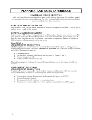 PLANNING AND WORK EXPERIENCE
HEALTH AND CAREER EDUCATION
Health and Career Education teaches students about healthy lifestyles This course also introduces students
to career exploration and education planning. The major topics are healthy relationships, safety and injury
prevention and substance abuse prevention.
HEALTH & CAREER EDUCATION 8
Students receive HCE 8 as part of their Applied Skills program. The topics are covered in 16 lessons and the
students receive a grade for this section..
HEALTH & CAREER EDUCATION 9
Students receive HCE 9 using an integrated delivery model throughout the year. Some areas are covered by
guest speakers, such as the Mountain Safety section, while others are included in specific subject areas. A
large part of the material is provided as part of the Physical Education program. Students are assessed on
different sections and receive a mark on the final report.
PLANNING 10
(REQUIRED FOR GRADUATION)
The Planning 10 course assists students to become self-directed individuals capable of setting goals and
making appropriate decisions. The course is required for graduation and is offered in the regular schedule
and on-line. The major topic areas are:
1. Career Exploration
2. Post-secondary education and exploring course options for Grades 11 and 12
3. Financial management skills
4. Healthy Lifestyles and decision-making
Blended learning options for Grade 10 students who cannot fit the course in their regular schedule are
available.
GRADUATION TRANSITIONS
(REQUIRED FOR GRADUATION)
Graduation Transitions is intended to prepare students for a successful transition to life after secondary
school. The following areas must be addressed by each student before graduation:
 Personal health plan and demonstration of adequate physical activity level (DPA)
 Career and education planning
 Documentation of work experience or community service
 Presentation of a transition plan that outlines significant accomplishments and future goals
42
 