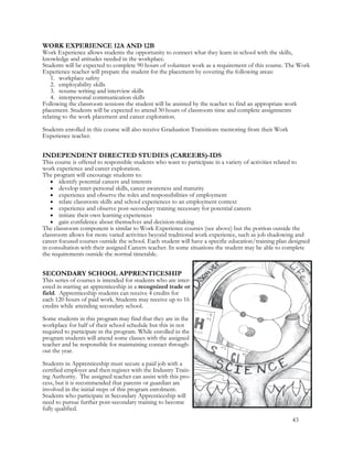 WORK EXPERIENCE 12A AND 12B
Work Experience allows students the opportunity to connect what they learn in school with the skills,
knowledge and attitudes needed in the workplace.
Students will be expected to complete 90 hours of volunteer work as a requirement of this course. The Work
Experience teacher will prepare the student for the placement by covering the following areas:
1. workplace safety
2. employability skills
3. resume writing and interview skills
4. interpersonal communication skills
Following the classroom sessions the student will be assisted by the teacher to find an appropriate work
placement. Students will be expected to attend 30 hours of classroom time and complete assignments
relating to the work placement and career exploration.
Students enrolled in this course will also receive Graduation Transitions mentoring from their Work
Experience teacher.
INDEPENDENT DIRECTED STUDIES (CAREERS)-IDS
This course is offered to responsible students who want to participate in a variety of activities related to
work experience and career exploration.
The program will encourage students to:
 identify potential careers and interests
 develop inter-personal skills, career awareness and maturity
 experience and observe the roles and responsibilities of employment
 relate classroom skills and school experiences to an employment context
 experience and observe post-secondary training necessary for potential careers
 initiate their own learning experiences
 gain confidence about themselves and decision-making
The classroom component is similar to Work Experience courses (see above) but the portion outside the
classroom allows for more varied activities beyond traditional work experience, such as job shadowing and
career focused courses outside the school. Each student will have a specific education/training plan designed
in consultation with their assigned Careers teacher. In some situations the student may be able to complete
the requirements outside the normal timetable.
SECONDARY SCHOOL APPRENTICESHIP
This series of courses is intended for students who are inter-
ested in starting an apprenticeship in a recognized trade or
field. Apprenticeship students can receive 4 credits for
each 120 hours of paid work. Students may receive up to 16
credits while attending secondary school.
Some students in this program may find that they are in the
workplace for half of their school schedule but this in not
required to participate in the program. While enrolled in the
program students will attend some classes with the assigned
teacher and be responsible for maintaining contact through-
out the year.
Students in Apprenticeship must secure a paid job with a
certified employer and then register with the Industry Train-
ing Authority. The assigned teacher can assist with this pro-
cess, but it is recommended that parents or guardian are
involved in the initial steps of this program enrolment.
Students who participate in Secondary Apprenticeship will
need to pursue further post-secondary training to become
fully qualified.
43
 