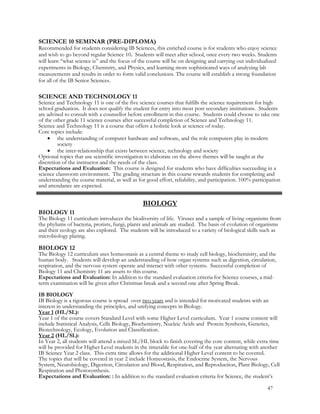SCIENCE 10 SEMINAR (PRE-DIPLOMA)
Recommended for students considering IB Sciences, this enriched course is for students who enjoy science
and wish to go beyond regular Science 10. Students will meet after school, once every two weeks. Students
will learn “what science is” and the focus of the course will be on designing and carrying out individualized
experiments in Biology, Chemistry, and Physics, and learning more sophisticated ways of analyzing lab
measurements and results in order to form valid conclusions. The course will establish a strong foundation
for all of the IB Senior Sciences.
SCIENCE AND TECHNOLOGY 11
Science and Technology 11 is one of the five science courses that fulfills the science requirement for high
school graduation. It does not qualify the student for entry into most post secondary institutions. Students
are advised to consult with a counsellor before enrollment in this course. Students could choose to take one
of the other grade 11 science courses after successful completion of Science and Technology 11.
Science and Technology 11 is a course that offers a holistic look at science of today.
Core topics include:
 the understanding of computer hardware and software, and the role computers play in modern
society
 the inter-relationship that exists between science, technology and society
Optional topics that use scientific investigation to elaborate on the above themes will be taught at the
discretion of the instructor and the needs of the class.
Expectations and Evaluation: This course is designed for students who have difficulties succeeding in a
science classroom environment. The grading structure in this course rewards students for completing and
understanding the course material, as well as for good effort, reliability, and participation. 100% participation
and attendance are expected.
BIOLOGY
BIOLOGY 11
The Biology 11 curriculum introduces the biodiversity of life. Viruses and a sample of living organisms from
the phylums of bacteria, protists, fungi, plants and animals are studied. The basis of evolution of organisms
and their ecology are also explored. The students will be introduced to a variety of biological skills such as
microbiology plating.
BIOLOGY 12
The Biology 12 curriculum uses homeostasis as a central theme to study cell biology, biochemistry, and the
human body. Students will develop an understanding of how organ systems such as digestion, circulation,
respiration, and the nervous system operate and interact with other systems. Successful completion of
Biology 11 and Chemistry 11 are assets to this course.
Expectations and Evaluation: In addition to the standard evaluation criteria for Science courses, a mid-
term examination will be given after Christmas break and a second one after Spring Break.
IB BIOLOGY
IB Biology is a rigorous course is spread over two years and is intended for motivated students with an
interest in understanding the principles, and unifying concepts in Biology.
Year 1 (HL/SL):
Year 1 of the course covers Standard Level with some Higher Level curriculum. Year 1 course content will
include Statistical Analysis, Cells Biology, Biochemistry, Nucleic Acids and Protein Synthesis, Genetics,
Biotechnology, Ecology, Evolution and Classification.
Year 2 (HL/SL):
In Year 2, all students will attend a mixed SL/HL block to finish covering the core content, while extra time
will be provided for Higher Level students in the timetable for one-half of the year alternating with another
IB Science Year 2 class. This extra time allows for the additional Higher Level content to be covered.
The topics that will be covered in year 2 include Homeostasis, the Endocrine System, the Nervous
System, Neurobiology, Digestion, Circulation and Blood, Respiration, and Reproduction, Plant Biology, Cell
Respiration and Photosynthesis.
Expectations and Evaluation: : In addition to the standard evaluation criteria for Science, the student’s
47
 