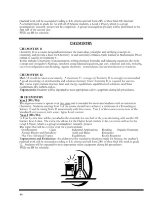 CHEMISTRY
CHEMISTRY 11
Chemistry 11 is a course designed to introduce the main ideas, principles and verifying concepts in
chemistry, and provide a basis for Chemistry 12 and university entrance. Skills learned in Mathematics 10 are
critical to success in Chemistry 11.
Topics include: Uncertainty in measurement, writing chemical formulae and balancing equations, the mole
concept and Avogadro’s Number, problems using balanced equations, gas laws, solutions and ions, molarity,
electron configuration and bonding, organic chemistry - nomenclature and an introduction to reactions.
CHEMISTRY 12
Math 12 should be taken concurrently. A minimum C+ average in Chemistry 11 is strongly recommended.
A good knowledge of stoichiometry and solution chemistry from Chemistry 11 is required for success.
The course topics include reaction rates and energy, equilibrium, equilibrium of solutions, acid/base
equilibrium, pH, buffers, redox.
Expectations: Students will be expected to wear appropriate safety equipment during lab procedures.
IB CHEMISTRY
Year 1 (HL/SL):
This rigorous course is spread over two years and is intended for motivated students with an interest in
Chemistry. Students entering Year 1 of the course should have achieved a minimum of a B standing in
Science 10 and be taking Math 11 concurrently with this course. Year 1 of the course covers most of the
Standard Level content, with some Higher Level content.
Year 2 (HL/SL):
In Year 2, extra time will be provided in the timetable for one-half of the year alternating with another IB
Science Year 2 class. The extra time allows for the Higher Level content to be covered as well as for the
Group 4 Project., which is a group investigation/ research project.
The topics that will be covered over the 2 years include:
Stoichiometry Gases Industrial Applications Bonding Organic Chemistry
Atomic Theory and Periodicity Acids and Bases Energetics
Plus Two Advanced Topics Equilibrium Redox Reactions
Expectations and Evaluation: : In addition to the standard evaluation criteria for Science, the student’s
practical work will be assessed according to I.B. criteria and will form 24% of their final I.B. mark in grade
12. Students will be expected to wear appropriate safety equipment during lab procedures.
FEE: see IB fee schedule.
practical work will be assessed according to I.B. criteria and will form 24% of their final I.B. Internal
Assessment mark in grade 12. As with all IB Science students, a Group 4 Project., which is a group
investigation/ research project will be completed. A group investigation (project) will be performed in the
first half of the second year.
FEE: see IB fee schedule.
48
 