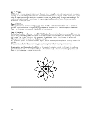50
IB PHYSICS
IB Physics is a course designed to introduce the main ideas, principles, and unifying concepts in physics; to
develop an understanding of the analytical and experimental methods of inquiry used in science; and to pro-
mote an understanding of how physics applies to everyday life. IB Physics is recommended especially for
students who plan to study pure sciences or engineering related technology but is also appropriate for
humanities-oriented students.
Year 1 (HL/SL):
This rigorous course is spread over two years and is intended for motivated students with an interest in
Physics. Students entering Year 1 of the course should be taking Math 11 concurrently with this course.
Year 1 of the course covers mostly Standard Level core content.
Year 2 (HL/SL):
In Year 2, all students will attend a mixed SL/HL block to finish covering the core content, while extra time
will be provided for Higher Level students in the timetable for one-half of the year alternating with another
IB Science Year 2 class. The extra time allows for the additional Higher Level content to be covered.
The topics that will be covered over the 2 years include:
SL: mechanics (forces and motion), thermal physics, waves, electricity and magnetism, relativity and nuclear
physics.
HL: extensions of all of the above topics, plus electromagnetic induction and quantum physics.
Expectations and Evaluation: In addition to the standard evaluation criteria for Science, the student’s
practical lab work will be assessed according to I.B. criteria through a major year-end lab project and will
form 24% of their final I.B. mark in Grade 12.
 