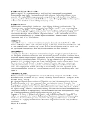 SOCIAL STUDIES 10 PRE-DIPLOMA
Social Studies 10 PDP is a course designed for pre-IB students. Students should have previously
demonstrated in Social Studies 9 both excellent study skills and strong English skills and have a strong
interest in following the IB Diploma programme in both grade 11 and 12. In Year Two of the Diploma
programme, students will take either or both IB History 12 and/or IB Geography 12. Successful completion
of these courses often leads to credit in first year university courses.
SOCIAL STUDIES 11
Social Studies 11 consists of three components: History, Human Geography, and Government. The
History component examines Canada’s participation in world affairs from 1911 to the present, including
topics such as the World Wars and the Cold War. The Human Geography component deals with Canada’s
role as a member of the Global Village, including topics such as world population, living standards, and
environmental challenges. The Government component addresses Canada’s parliamentary, electoral and
constitutional systems including the Charter of Rights and Freedoms. Students will write the Provincial
Examination worth 20% of their final mark.
HISTORY 12
History 12 will focus on a number of twentieth century topics. These will include: the World of 1919,
Promise and Collapse: 1919 to 1933, Turmoil and Tragedy: 1933 to 1945, Transformation and Tension: 1945
to 1963, and Progress and Uncertainty: 1963 to 1991. Students will be required to work with historic facts
and hypotheses to formulate essays. Tests will also make up a large part of the term grade.
GEOGRAPHY 12
Geography 12 is the study of the physical environment including the lithosphere, hydrosphere, biosphere
and atmosphere. Units include themes and skills, plate tectonics, gradational processes, weather and climate,
biomes and resource and environmental sustainability. Students will learn geographic skills such as mapping,
analyzing air photos, graphing and some field methods. The course focuses on the processes and
interactions of the physical environment and the ways in which humans can alter, influence and/or change
that environment. Through the study of geography students will have the opportunity to examine and
analyze the critical interplay of social, economic, environmental and political considerations that affect
today’s ever changing world. Students will develop an understanding of how local, regional and global
environments affect them and how they can make informed decisions about the sustainability of the Earth’s
resources.
IB HISTORY 11/12 HL
This two year course covers topics related to European 20th century history such as World War One, the
Russian Revolution and Stalinist era, Nazi Germany, Fascist Italy, the United States as a great power, World
War Two, and the Cold War.
The course provides an in-depth examination of the above topics, and encourages students to develop a
detailed understanding of the events, causes and effects, and relationships between these topics while
developing their critical and analytical thinking abilities. Students are introduced to the study of the historical
method and historiography so as to better understand history and how it is written and evaluated. Students
will begin to develop a number of valuable critical thinking skills such as the evaluation and interpretation of
various historical sources, the ability to conduct in-depth historical research and write argumentative essays,
and the ability to understand and analyze different interpretations of the past.
Graduates of IB History 12 (Higher Level) will receive credit for IB History 11 and IB History 12. Those
students who are awarded a 5 or better by the International Baccalaureate Examinations Office may apply
for advanced placement in History at many universities. Following successful completion of either IB
History 11 or IB Geography 11 and the Internal Assessment component students will satisfy the Ministry
requirement.
Fee: see IB fee schedule.
52
 
