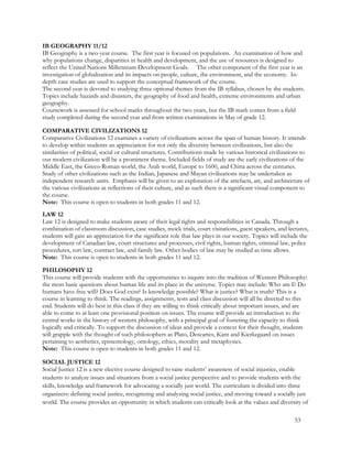 IB GEOGRAPHY 11/12
IB Geography is a two-year course. The first year is focused on populations. An examination of how and
why populations change, disparities in health and development, and the use of resources is designed to
reflect the United Nations Millennium Development Goals. The other component of the first year is an
investigation of globalization and its impacts on people, culture, the environment, and the economy. In-
depth case studies are used to support the conceptual framework of the course.
The second year is devoted to studying three optional themes from the IB syllabus, chosen by the students.
Topics include hazards and disasters, the geography of food and health, extreme environments and urban
geography.
Coursework is assessed for school marks throughout the two years, but the IB mark comes from a field
study completed during the second year and from written examinations in May of grade 12.
COMPARATIVE CIVILIZATIONS 12
Comparative Civilizations 12 examines a variety of civilizations across the span of human history. It intends
to develop within students an appreciation for not only the diversity between civilizations, but also the
similarities of political, social or cultural structures. Contributions made by various historical civilizations to
our modern civilization will be a prominent theme. Included fields of study are the early civilizations of the
Middle East, the Greco-Roman world, the Arab world, Europe to 1600, and China across the centuries.
Study of other civilizations such as the Indian, Japanese and Mayan civilizations may be undertaken as
independent research units. Emphasis will be given to an exploration of the artefacts, art, and architecture of
the various civilizations as reflections of their culture, and as such there is a significant visual component to
the course.
Note: This course is open to students in both grades 11 and 12.
LAW 12
Law 12 is designed to make students aware of their legal rights and responsibilities in Canada. Through a
combination of classroom discussion, case studies, mock trials, court visitations, guest speakers, and lectures,
students will gain an appreciation for the significant role that law plays in our society. Topics will include the
development of Canadian law, court structures and processes, civil rights, human rights, criminal law, police
procedures, tort law, contract law, and family law. Other bodies of law may be studied as time allows.
Note: This course is open to students in both grades 11 and 12.
PHILOSOPHY 12
This course will provide students with the opportunities to inquire into the tradition of Western Philosophy:
the most basic questions about human life and its place in the universe. Topics may include: Who am I? Do
humans have free will? Does God exist? Is knowledge possible? What is justice? What is truth? This is a
course in learning to think. The readings, assignments, tests and class discussion will all be directed to this
end. Students will do best in this class if they are willing to think critically about important issues, and are
able to come to at least one provisional position on issues. The course will provide an introduction to the
central works in the history of western philosophy, with a principal goal of fostering the capacity to think
logically and critically. To support the discussion of ideas and provide a context for their thought, students
will grapple with the thought of such philosophers as Plato, Descartes, Kant and Kierkegaard on issues
pertaining to aesthetics, epistemology, ontology, ethics, morality and metaphysics.
Note: This course is open to students in both grades 11 and 12.
SOCIAL JUSTICE 12
Social Justice 12 is a new elective course designed to raise students’ awareness of social injustice, enable
students to analyze issues and situations from a social justice perspective and to provide students with the
skills, knowledge and framework for advocating a socially just world. The curriculum is divided into three
organizers: defining social justice, recognizing and analyzing social justice, and moving toward a socially just
world. The course provides an opportunity in which students can critically look at the values and diversity of
53
 