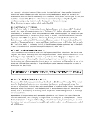 our community and nation. Students will also examine their own beliefs and values, as well as the origins of
those beliefs. Issues and topics covered in this course, through a social justice perspective, will be age, sex,
marital status, political belief, race and ethnicity, sexual orientation, socioeconomic status, religion and faith, and
mental and physical ability. The course will motivate students into thinking and acting ethically, while
simultaneously empowering students to realize their capacity to effect positive change.
Note: This course is open to students in both grades 11 and 12.
BC FIRST NATIONS STUDIES 12
BC First Nations Studies 12 focuses on the diversity, depth, and integrity of the cultures of BC’s Aboriginal
peoples. The course addresses an important part of the history of BC. Students will acquire knowledge and
understanding of the traditions, history, and present realities of BC Aboriginal peoples. The course will help to
promote an understanding of First Nations peoples among all students. There are five interrelated curriculum
organizers: Skills and Processes, Land and Relationships, Contact, Colonialism & Resistance, Cultural
Expressions, and Leadership and Self-Determination. The course is open to all students in Grades 11 and 12
regardless of their cultural heritage or background. The provincial exam counts for 20% of the final year mark.
BC First Nations Studies 12 can be used for both the Social Studies graduation requirement and for the Grade
12 level course requirement, but credit can only be applied to one course, FNS 12.
INTERNATIONAL DEVELOPMENT 11/12:
This course introduces students to an overview of the impact that individuals, communities, and nations have
on global development, particularly in the developing south countries. Themes discussed include issues such as
human rights, foreign aid, healthcare, education, and poverty reduction. The purpose of the course is to
encourage students towards greater global citizenship and agency in a world that is more and more
interdependent, and to begin to appreciate how our actions can transform the world around us. As part of this
course, we will be travelling to a region of the world and participating in a unique volunteering experience in
sustainability and development.
IB THEORY OF KNOWLEDGE 11 AND 12
Students should be Diploma candidates in Grade 11 or Grade 12. The Theory of Knowledge (TOK) course is
central to the educational philosophy of the International Baccalaureate. It challenges students and their
teachers to reflect critically on diverse ways of knowing and areas of knowledge, and to consider the role which
knowledge plays in a global society. It encourages students to become aware of themselves as thinkers, to
become aware of the complexity of knowledge, and to recognize the need to act responsibly in an increasingly
interconnected world.
Questions are the very essence of TOK, both ageless questions on which thinkers have been reflecting for
centuries and new ones, often challenging to accepted belief, which are posed by contemporary life. Teachers
foster an appreciation of the quest for knowledge, in particular its importance, its complexities, and its human
implications. Many universities grant a first year philosophy credit to students with a final examination mark of
a B in IB Diploma.
54
THEORY OF KNOWLEDGE/CAS/EXTENDED ESSAY
 