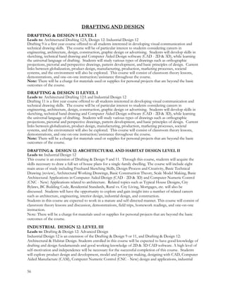 DRAFTING AND DESIGN
DRAFTING & DESIGN 9 LEVEL I
Leads to: Architectural Drafting 12A, Design 12: Industrial Design 12
Drafting 9 is a first year course offered to all students interested in developing visual communication and
technical drawing skills. The course will be of particular interest to students considering careers in
engineering, architecture, design, construction, graphic design or advertising. Students will develop skills in
sketching, technical hand drawing and Computer Aided Design software (CAD - 2D & 3D), while learning
the universal language of drafting. Students will study various types of drawings such as orthographic
projections, pictorial and perspective drawings, pattern development, and basic principles of design. Current
links between globalization, product design, manufacturing, production, marketing processes, societal
systems, and the environment will also be explored. This course will consist of classroom theory lessons,
demonstrations, and one-on-one instruction/assistance throughout the course.
Note: There will be a charge for materials used or supplies for personal projects that are beyond the basic
outcomes of the course.
DRAFTING & DESIGN 11 LEVEL I
Leads to: Architectural Drafting 12A and Industrial Design 12
Drafting 11 is a first year course offered to all students interested in developing visual communication and
technical drawing skills. The course will be of particular interest to students considering careers in
engineering, architecture, design, construction, graphic design or advertising. Students will develop skills in
sketching, technical hand drawing and Computer Aided Design software (CAD - 2D & 3D), while learning
the universal language of drafting. Students will study various types of drawings such as orthographic
projections, pictorial and perspective drawings, pattern development, and basic principles of design. Current
links between globalization, product design, manufacturing, production, marketing processes, societal
systems, and the environment will also be explored. This course will consist of classroom theory lessons,
demonstrations, and one-on-one instruction/assistance throughout the course.
Note: There will be a charge for materials used or supplies for personal projects that are beyond the basic
outcomes of the course.
DRAFTING & DESIGN 12: ARCHITECTURAL AND HABITAT DESIGN LEVEL II
Leads to: Industrial Design 12
This course is an extension of Drafting & Design 9 and 11. Through this course, students will acquire the
skills necessary to draw a full set of house plans for a single-family dwelling. The course will include eight
main areas of study including Freehand Sketching Skills, Design Process and Creativity, Basic Technical
Drawing (review), Architectural Working Drawings, Basic Construction Theory, Scale Model Making, Basic
Architectural Applications in Computer Aided Design (CAD - 2D & 3D) and Computer Numeric Control
(CNC - New) Applications related to architecture. Related topics such as Typical House Designs, City
Bylaws, BC Building Code, Residential Standards, Rural vs. City Living, Mortgages, etc. will also be
discussed. Students will have the opportunity to explore and gain insight into a number of related careers
such as architecture, engineering, interior design, industrial design, and construction.
Students in this course are expected to work in a mature and self-directed manner. This course will consist of
classroom theory lessons and discussion, demonstrations, field trips, homework readings, and one-on-one
instruction.
Note: There will be a charge for materials used or supplies for personal projects that are beyond the basic
outcomes of the course.
INDUSTRIAL DESIGN 12: LEVEL III
Leads to: Drafting & Design 12: Advanced Design
Industrial Design 12 is an extension of the Drafting & Design 9 or 11, and Drafting & Design 12:
Architectural & Habitat Design. Students enrolled in this course will be expected to have good knowledge of
drafting and design fundamentals and good working knowledge of 2D & 3D CAD software. A high level of
self-motivation and independence will be necessary for the successful completion of this course. Students
will explore product design and development, model and prototype making, designing with CAD, Computer
Aided Manufacture (CAM), Computer Numeric Control (CNC - New) design and applications, industrial
56
 