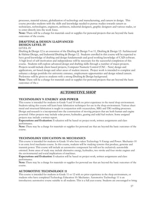 processes, material science, globalization of technology and manufacturing, and careers in design. This
course provides students with the skills and knowledge needed to pursue studies towards careers as
technicians, technologists, engineers, architects, industrial designers, graphic designers and various trades, or
to enter directly into the work force.
Note: There will be a charge for materials used or supplies for personal projects that are beyond the basic
outcomes of the course.
DRAFTING & DESIGN 12:ADVANCED
DESIGN LEVEL IV
LEVEL IV
Drafting & Design 12 is an extension of the Drafting & Design 9 or 11, Drafting & Design 12: Architectural
& Habitat Design, and Industrial Drafting & Design 12. Students enrolled in this course will be expected to
have good knowledge of drafting and design fundamentals and good working knowledge of CAD software.
A high level of self-motivation and independence will be necessary for the successful completion of this
course. Students will explore advanced design and drafting skills through a number of major projects.
Projects would include client-based projects, Computer Numeric Control (CNC - New) design and
applications, art-based design and other areas of student interest. Project work is intended to complete and
enhance a design portfolio for university entrance, employment opportunities and design related careers.
Preference will be given to students with a strong Drafting & Design background.
Note: There will be a charge for materials used or supplies for personal projects that are beyond the basic
outcomes of the c
AUTOMOTIVE SHOP
TECHNOLOGY 9: ENERGY AND POWER
This course is intended for students in Grade 9 and 10 with no prior experience in the metal shop environment.
Students taking this course will learn basic fabrication techniques for use in the shop environment. Various sheet
metal and structural fabrication is taught in conjunction with oxyacetylene, MIG and TIG welding processes.
Design and research is a incorporated into the construction of moving projects that are both human and engine
powered. Other projects may include solar power, hydraulics, gearing and solid fuel rockets. Some assigned
projects may include a written report.
Expectations and Evaluation: Evaluation will be based on project work, written assignments and class
performance.
Note: There may be a charge for materials or supplies for personal use that are beyond the basic outcomes of the
course.
TECHNOLOGY EDUCATION 10: MECHANICS
This course is intended for students in Grade 10 who have taken Technology 9: Energy and Power. Mechanics 10
is an entry level mechanics course. In this course, students will be studying systems that produce, generate and
transmit power. This course will include an automotive component but will not be exclusively automobile
oriented. Some areas of study may include alternative energy, hydraulics, two stroke and four stroke engines and
the environmental and social implications of machines.
Expectations and Evaluation: Evaluation will be based on project work, written assignments and class
performance.
Note: There may be a charge for materials or supplies for personal use that are beyond the basic outcomes of the
course.
AUTOMOTIVE TECHNOLOGY 11
This course is intended for students in Grade 11 or 12 with no prior experience in the shop environment, or
students who have completed Technology Education 10: Mechanics. Automotive Technology 11 is an
introductory automotive course suitable to all students. This is a full year course. Students are encouraged to bring
57
 