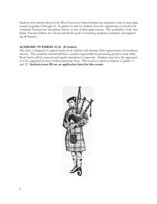 Students who attend school in the West Vancouver School district are required to take at least eight
courses in grades 8 through 12. In grades 11 and 12, students have the opportunity to enroll in an
Academic Tutorial (see description below) as one of their eight courses. The availability of the Aca-
demic Tutorial furthers the school and district goals of fostering academic excellence and support-
ing all learners.
ACADEMIC TUTORIAL 11/12 (0 credits)
This class is designed to support senior level students and enhance their opportunities for academic
success. This academic tutorial will have a teacher responsible for promoting positive study skills.
Work habits will be assessed and regular attendance is expected. Students may have the opportuni-
ty to be supported in areas of their particular focus. This course is open to students in grades 11
and 12. Students must fill out an application form for this course.
4
 