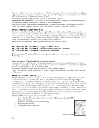 their own vehicles. This course may include some of the following topics: Safe and healthy work practices, Engine
support systems, i.e. fuel, ignition, Four stroke engine operation, Basic inspection and service procedures, Power
train, body and chassis, Electrical and electronic systems.
Students are required to supply their own coveralls. Hand cleaner is supplied.
Expectations and Evaluation: Evaluation will be based on project work, assignments, classroom participation,
and attendance. Students are required to keep a log of their classroom work.
This course is student driven and students are expected to work on shop projects as well as their own vehicle.
Note: There is a fee associated with this course. Students will be required to purchase a workbook.
AUTOMOTIVE TECHNOLOGY 12
This course is intended for students who have completed Automotive Technology 12. This course includes a
review of Automotive Technology 11 procedures. Students are encouraged to work on a greater range of project
work. Automotive Technology 12 topics will include: Safe and healthy work practices, use of diagnostic tools (eg,
compression and oil pressure checks), and electronic diagnosis using the onboard automotive computer. This
course is an opportunity for students to rebuild or repair their own vehicle.
This course is an opportunity for students to rebuild or repair their own vehicle.
AUTOMOTIVE TECHNOLOGY 12: Engine and Drive Train
AUTOMOTIVE TECHNOLOGY 12: Automotive Electricity and Electronics
AUTOMOTIVE TECHNOLOGY 12: Body Repair and Finish
These courses provide additional time to study in greater depth one or more areas of Automotive
Technology 12.
Expectations and Evaluation (for all automotive courses)
Evaluation will be based on project work, assignments, classroom participation, and attendance. Students
are required to keep a log of their classroom work. This course is student driven and students are expected
to work on shop projects as well as their own vehicle.
Students are required to supply their own coveralls. Hand cleaner is supplied.
Note: There may be a charge for materials or supplies for personal use that are beyond the basic outcomes
of the course.
SKILLS EXPLORATION 10/11/12
The Skills Exploration course is designed to provide students the opportunity to explore various trades in
order to make decisions toward careers, ACE-IT and/or Secondary School apprenticeships and post-
secondary study. Do you like working with your hands and want to find a good fit for your interests and
abilities? Have you thought about entering the trades but don’t know what each involves? This is a district
course available to all students (girls and boys) in grades 10 to 12. It would be offered at WVSS during a
fixed-last-block in order for students from across the district and the North Shore to attend. The students
would be provided the necessary basic theory, practical projects and work experience opportunities for four
different trades and technical skilled careers. The intention of the course is to introduce students to the
related skills, tools and work in the trades and other technical careers.
The Trades Discovery program will consist of five units:
 Core – Trades, Apprenticeships, Safety, Construction Drawings and Applied Math
 Carpentry - Framing
 Electrical - Electricity and Residential Wiring
 Plumbing - Residential
 Welding and Metal Fabrication
Matias Stridsland
58
 