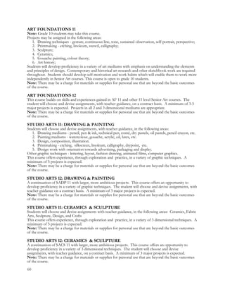 ART FOUNDATIONS 11
Note: Grade 10 students may take this course.
Projects may be assigned in the following areas:
1. Drawing techniques - gesture, continuous line, tone, sustained observation, self-portrait, perspective;
2. Printmaking - etching, linoleum, stencil, calligraphy;
3. Sculpture;
4. Ceramics;
5. Gouache painting, colour theory;
6. Art history;
Students will develop proficiency in a variety of art mediums with emphasis on understanding the elements
and principles of design. Contemporary and historical art research and other sketchbook work are required
throughout. Students should develop self-motivation and work habits which will enable them to work more
independently in Senior Art courses. This course is open to grade 10 students.
Note: There may be a charge for materials or supplies for personal use that are beyond the basic outcomes
of the course.
ART FOUNDATIONS 12
This course builds on skills and experiences gained in AF 11 and other 11 level Senior Art courses. The
student will choose and devise assignments, with teacher guidance, on a contract basis. A minimum of 3-5
major projects is expected. Projects in all 2 and 3 dimensional mediums are appropriate.
Note: There may be a charge for materials or supplies for personal use that are beyond the basic outcomes
of the course.
STUDIO ARTS 11: DRAWING & PAINTING
Students will choose and devise assignments, with teacher guidance, in the following areas:
1. Drawing mediums - pencil, pen & ink, technical pen, conté, dry pastels, oil pastels, pencil crayon, etc.
2. Painting mediums - watercolour, gouache, acrylic, oil, latex, etc.
3. Design, composition, illustration.
4. Printmaking - etching, silkscreen, linoleum, calligraphy, drypoint, etc.
5. Design work with orientation towards advertising, packaging and display.
Other graphic techniques - lettering, layout, fashion drawing, animated films, computer graphics.
This course offers experience, through exploration and practice, in a variety of graphic techniques. A
minimum of 5 projects is expected.
Note: There may be a charge for materials or supplies for personal use that are beyond the basic outcomes
of the course.
STUDIO ARTS 12: DRAWING & PAINTING
A continuation of SADP 11 with larger, more ambitious projects. This course offers an opportunity to
develop proficiency in a variety of graphic techniques. The student will choose and devise assignments, with
teacher guidance on a contract basis. A minimum of 3 major projects is expected.
Note: There may be a charge for materials or supplies for personal use that are beyond the basic outcomes
of the course.
STUDIO ARTS 11: CERAMICS & SCULPTURE
Students will choose and devise assignments with teacher guidance, in the following areas: Ceramics, Fabric
Arts, Sculpture, Design, and Crafts
This course offers experience, through exploration and practice, in a variety of 3 dimensional techniques. A
minimum of 5 projects is expected.
Note: There may be a charge for materials or supplies for personal use that are beyond the basic outcomes
of the course.
STUDIO ARTS 12: CERAMICS & SCULPTURE
A continuation of SACS 11 with larger, more ambitious projects. This course offers an opportunity to
develop proficiency in a variety of 3 dimensional techniques. The student will choose and devise
assignments, with teacher guidance, on a contract basis. A minimum of 3 major projects is expected.
Note: There may be a charge for materials or supplies for personal use that are beyond the basic outcomes
of the course.
60
 